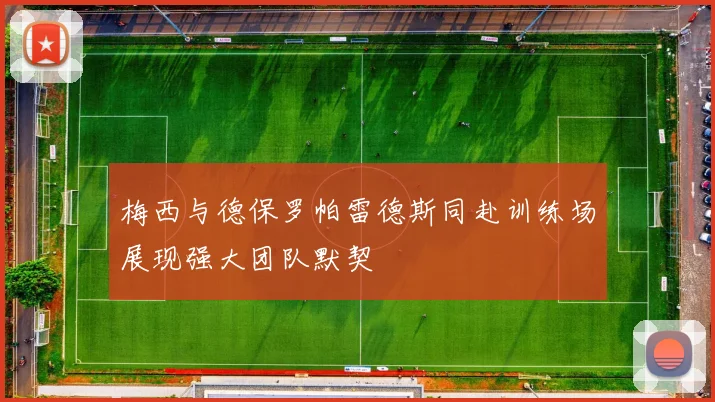 梅西与德保罗帕雷德斯同赴训练场展现强大团队默契