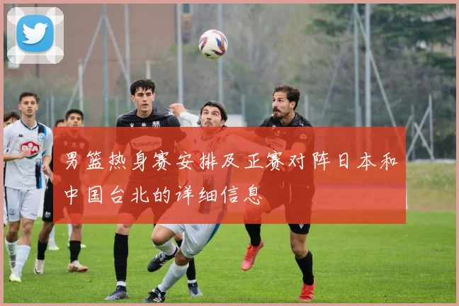 男篮热身赛安排及正赛对阵日本和中国台北的详细信息