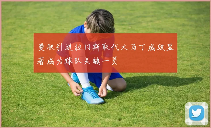 曼联引进拉门斯取代大马丁成效显著成为球队关键一员