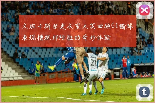 文班卡斯尔更衣室大笑回顾G1输球表现糟糕却险胜的奇妙体验