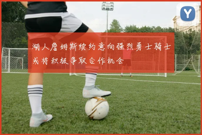 湖人詹姆斯续约意向强烈勇士骑士或将积极争取合作机会