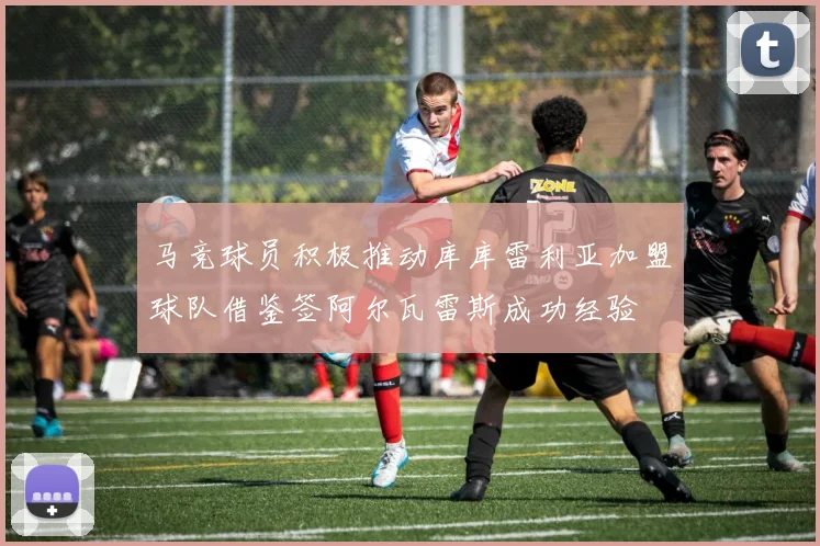 马竞球员积极推动库库雷利亚加盟球队借鉴签阿尔瓦雷斯成功经验