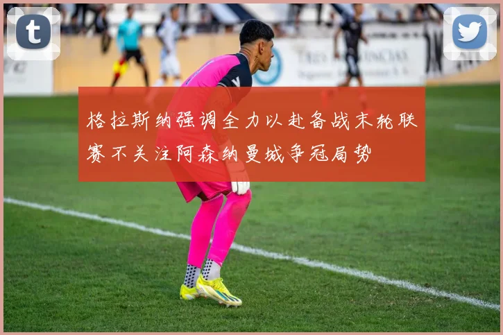 格拉斯纳强调全力以赴备战末轮联赛不关注阿森纳曼城争冠局势