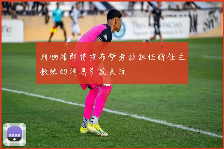 利物浦即将宣布伊劳拉担任新任主教练的消息引发关注