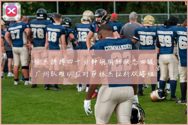 徐杰拼搏四十分钟胡明轩状态回暖广州队难以应对萨林杰拉科双塔组合