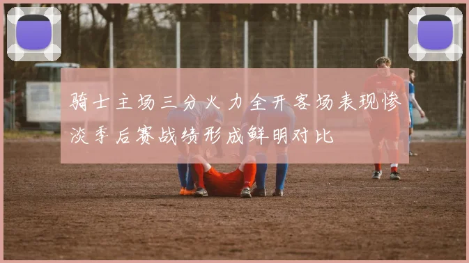 骑士主场三分火力全开客场表现惨淡季后赛战绩形成鲜明对比