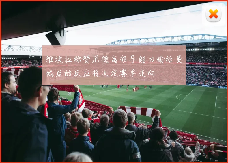 维埃拉称赞厄德高领导能力输给曼城后的反应将决定赛季走向
