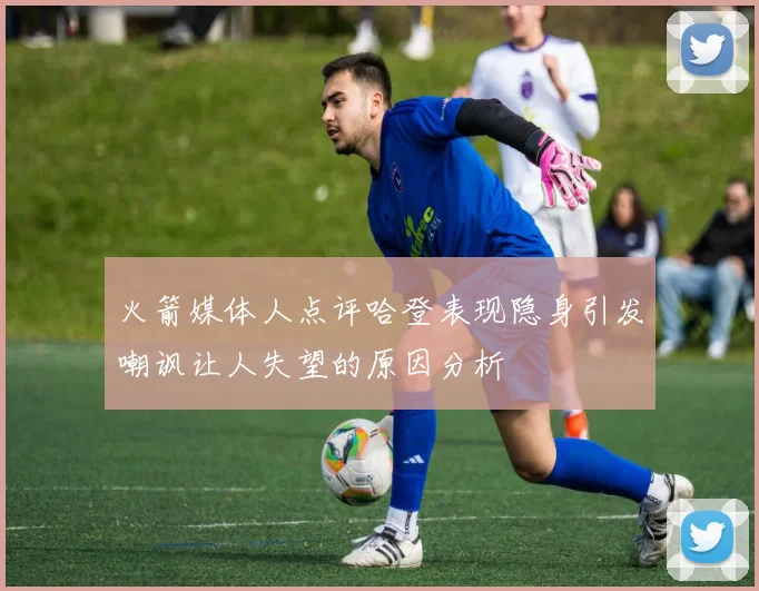 火箭媒体人点评哈登表现隐身引发嘲讽让人失望的原因分析